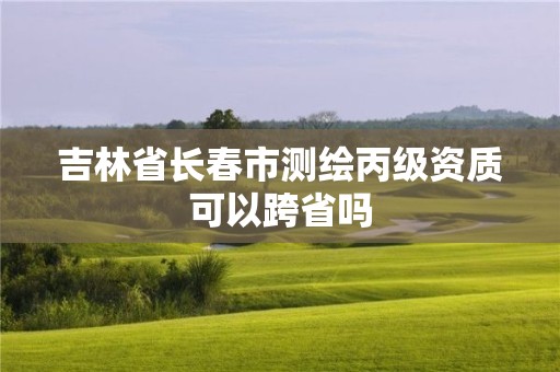 吉林省长春市测绘丙级资质可以跨省吗