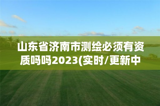 山东省济南市测绘必须有资质吗吗2023(实时/更新中)