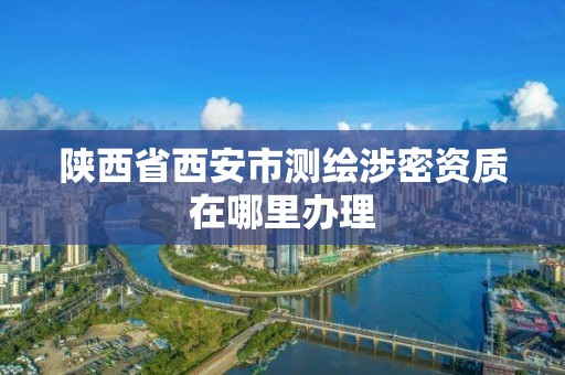 陕西省西安市测绘涉密资质在哪里办理