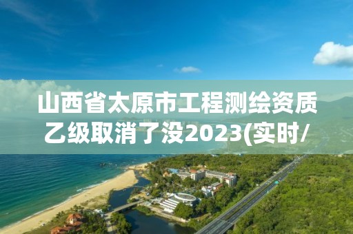 山西省太原市工程测绘资质乙级取消了没2023(实时/更新中)