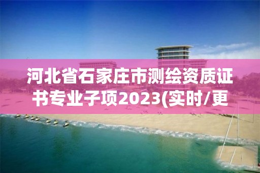 河北省石家庄市测绘资质证书专业子项2023(实时/更新中)