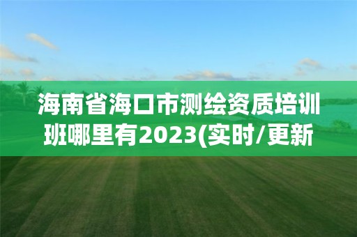 海南省海口市测绘资质培训班哪里有2023(实时/更新中)