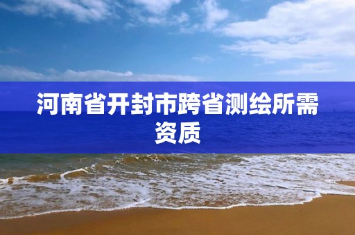 河南省开封市跨省测绘所需资质