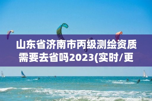 山东省济南市丙级测绘资质需要去省吗2023(实时/更新中)