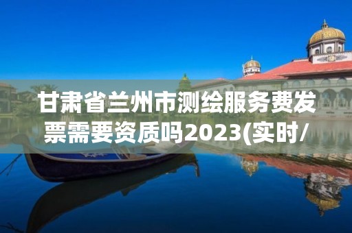 甘肃省兰州市测绘服务费发票需要资质吗2023(实时/更新中)