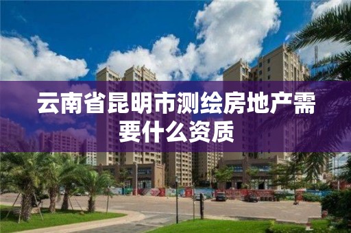 云南省昆明市测绘房地产需要什么资质