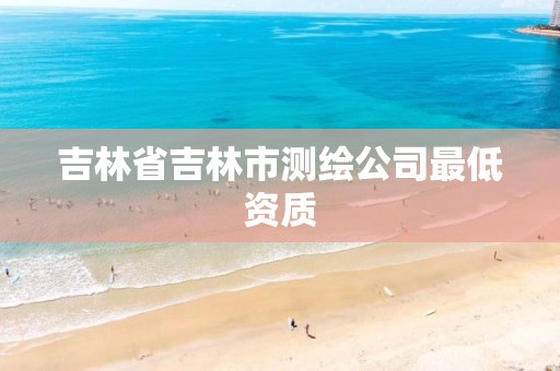 吉林省吉林市测绘公司最低资质