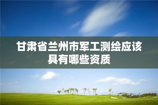 甘肃省兰州市军工测绘应该具有哪些资质