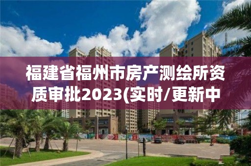 福建省福州市房产测绘所资质审批2023(实时/更新中)