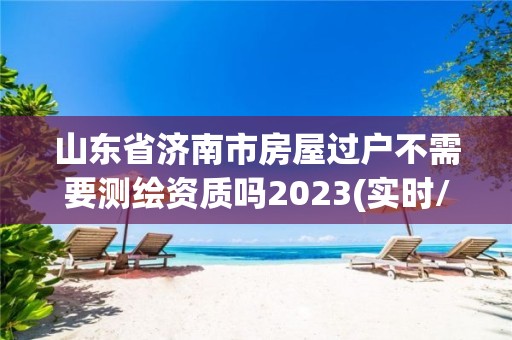 山东省济南市房屋过户不需要测绘资质吗2023(实时/更新中)