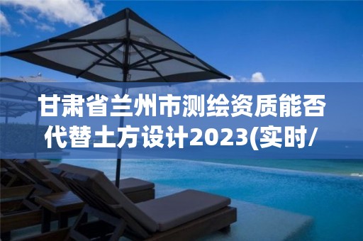 甘肃省兰州市测绘资质能否代替土方设计2023(实时/更新中)