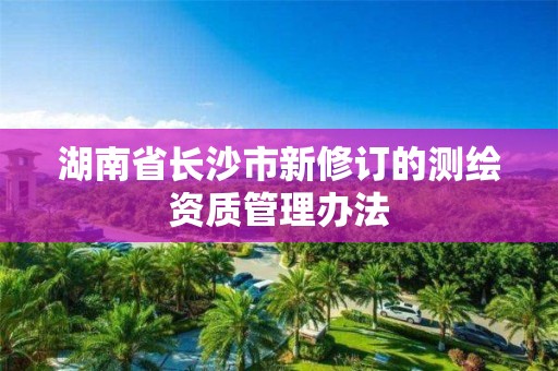 湖南省长沙市新修订的测绘资质管理办法