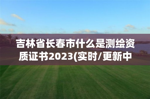 吉林省长春市什么是测绘资质证书2023(实时/更新中)