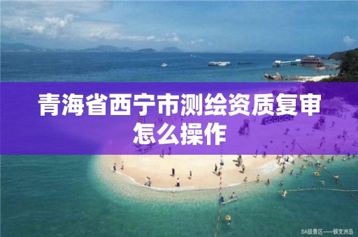 青海省西宁市测绘资质复审怎么操作