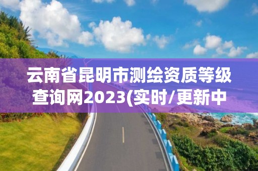 云南省昆明市测绘资质等级查询网2023(实时/更新中)