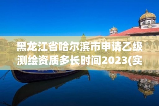 黑龙江省哈尔滨市申请乙级测绘资质多长时间2023(实时/更新中)