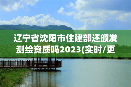 辽宁省沈阳市住建部还颁发测绘资质吗2023(实时/更新中)