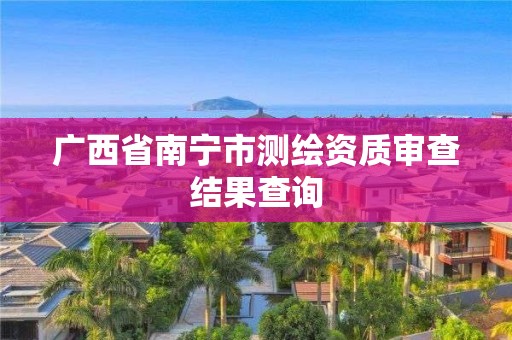 广西省南宁市测绘资质审查结果查询