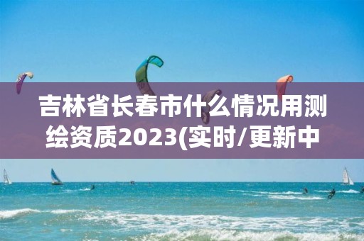 吉林省长春市什么情况用测绘资质2023(实时/更新中)