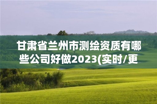 甘肃省兰州市测绘资质有哪些公司好做2023(实时/更新中)