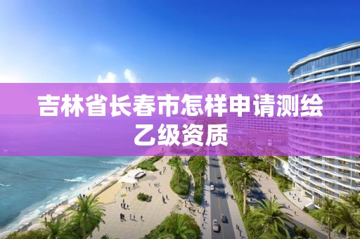 吉林省长春市怎样申请测绘乙级资质