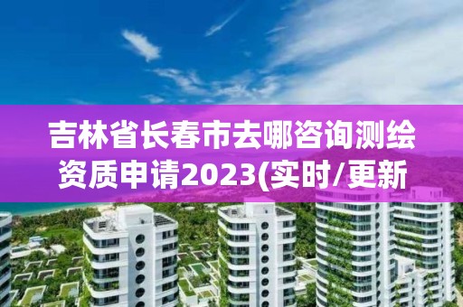 吉林省长春市去哪咨询测绘资质申请2023(实时/更新中)