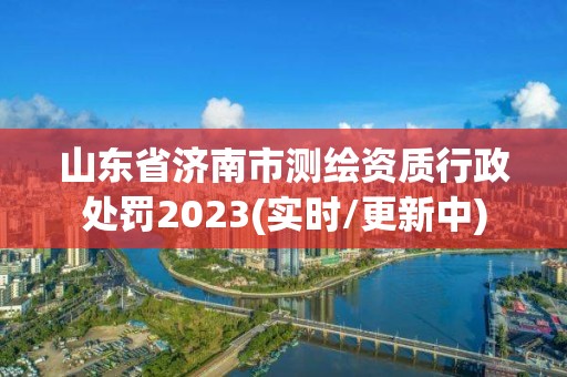 山东省济南市测绘资质行政处罚2023(实时/更新中)