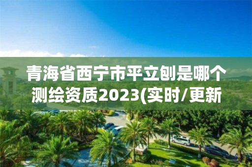 青海省西宁市平立刨是哪个测绘资质2023(实时/更新中)