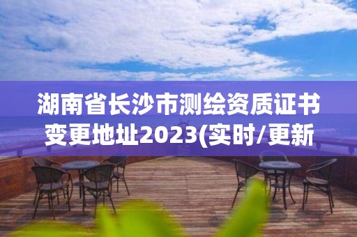 湖南省长沙市测绘资质证书变更地址2023(实时/更新中)