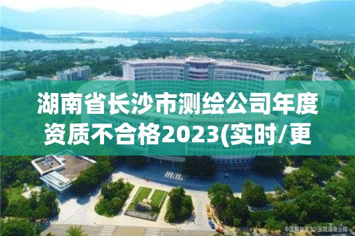 湖南省长沙市测绘公司年度资质不合格2023(实时/更新中)