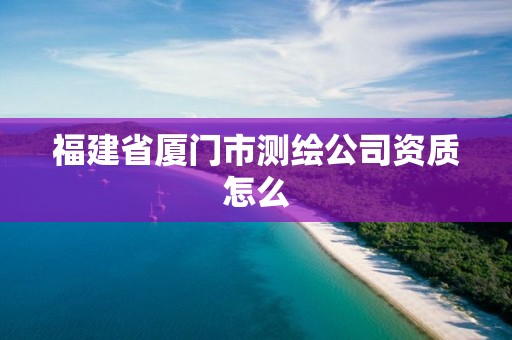 福建省厦门市测绘公司资质怎么