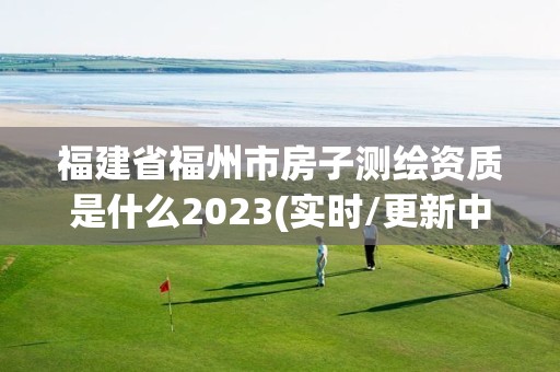 福建省福州市房子测绘资质是什么2023(实时/更新中)