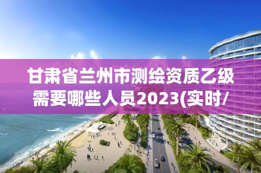 甘肃省兰州市测绘资质乙级需要哪些人员2023(实时/更新中)