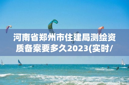 河南省郑州市住建局测绘资质备案要多久2023(实时/更新中)