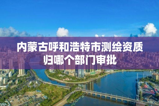 内蒙古呼和浩特市测绘资质归哪个部门审批