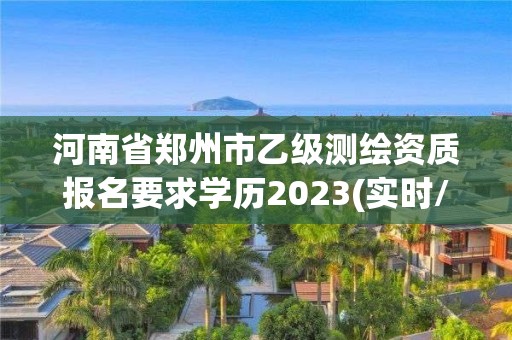 河南省郑州市乙级测绘资质报名要求学历2023(实时/更新中)