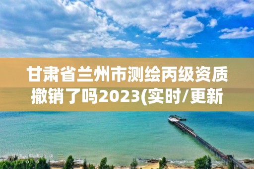 甘肃省兰州市测绘丙级资质撤销了吗2023(实时/更新中)