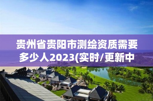 贵州省贵阳市测绘资质需要多少人2023(实时/更新中)