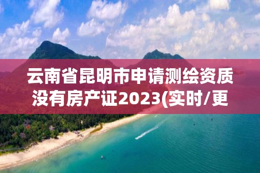 云南省昆明市申请测绘资质没有房产证2023(实时/更新中)