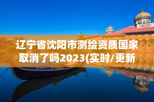 辽宁省沈阳市测绘资质国家取消了吗2023(实时/更新中)