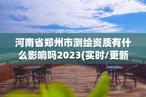 河南省郑州市测绘资质有什么影响吗2023(实时/更新中)