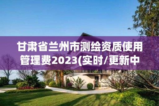 甘肃省兰州市测绘资质使用管理费2023(实时/更新中)