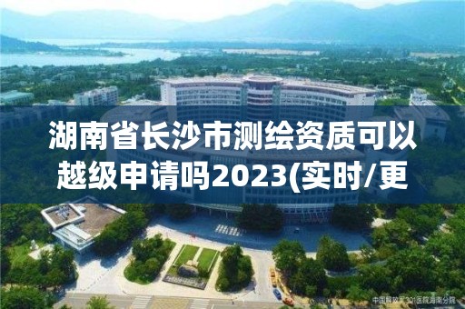 湖南省长沙市测绘资质可以越级申请吗2023(实时/更新中)