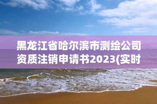 黑龙江省哈尔滨市测绘公司资质注销申请书2023(实时/更新中)