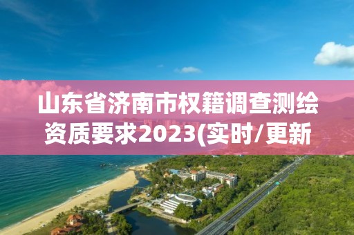 山东省济南市权籍调查测绘资质要求2023(实时/更新中)