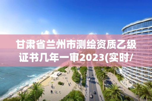 甘肃省兰州市测绘资质乙级证书几年一审2023(实时/更新中)