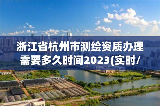 浙江省杭州市测绘资质办理需要多久时间2023(实时/更新中)