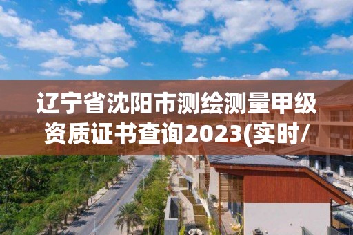 辽宁省沈阳市测绘测量甲级资质证书查询2023(实时/更新中)