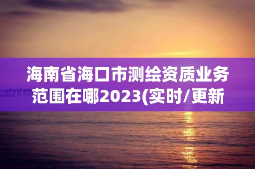 海南省海口市测绘资质业务范围在哪2023(实时/更新中)