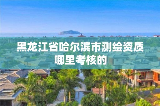 黑龙江省哈尔滨市测绘资质哪里考核的